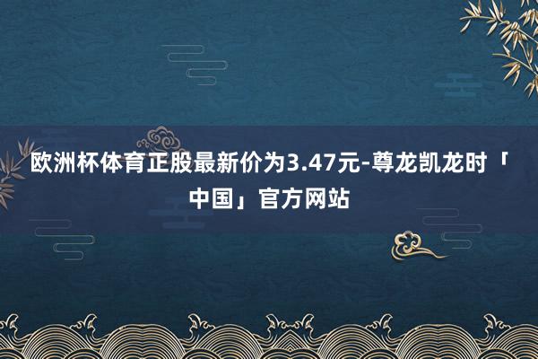 欧洲杯体育正股最新价为3.47元-尊龙凯龙时「中国」官方网站
