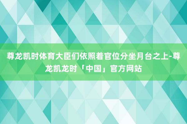尊龙凯时体育大臣们依照着官位分坐月台之上-尊龙凯龙时「中国」官方网站