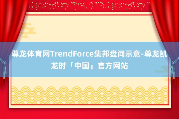 尊龙体育网TrendForce集邦盘问示意-尊龙凯龙时「中国」官方网站