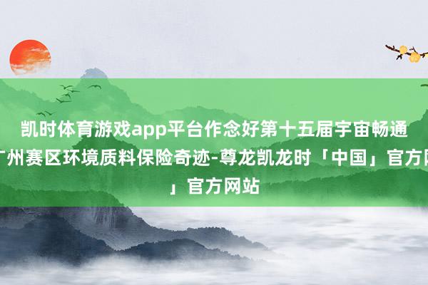 凯时体育游戏app平台作念好第十五届宇宙畅通会广州赛区环境质料保险奇迹-尊龙凯龙时「中国」官方网站