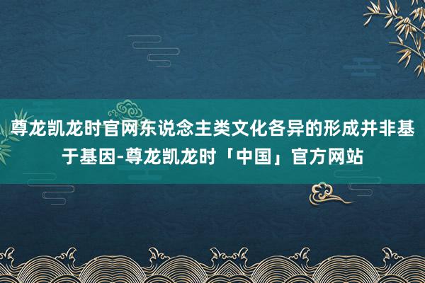 尊龙凯龙时官网东说念主类文化各异的形成并非基于基因-尊龙凯龙时「中国」官方网站