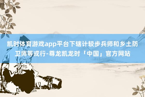 凯时体育游戏app平台下辖计较步兵师和乡土防卫师等戎行-尊龙凯龙时「中国」官方网站