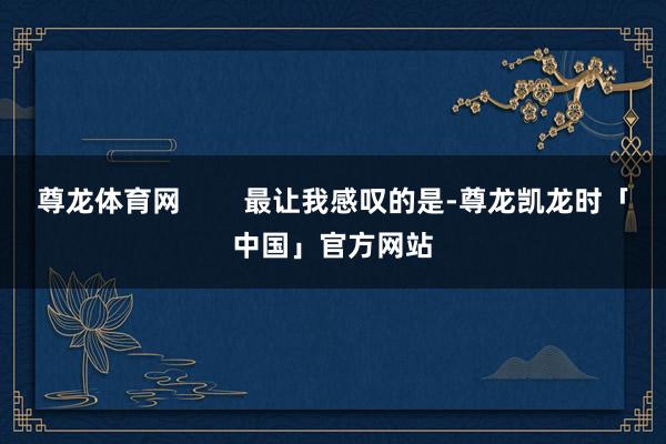 尊龙体育网        最让我感叹的是-尊龙凯龙时「中国」官方网站