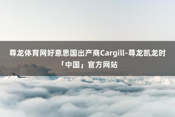 尊龙体育网好意思国出产商Cargill-尊龙凯龙时「中国」官方网站