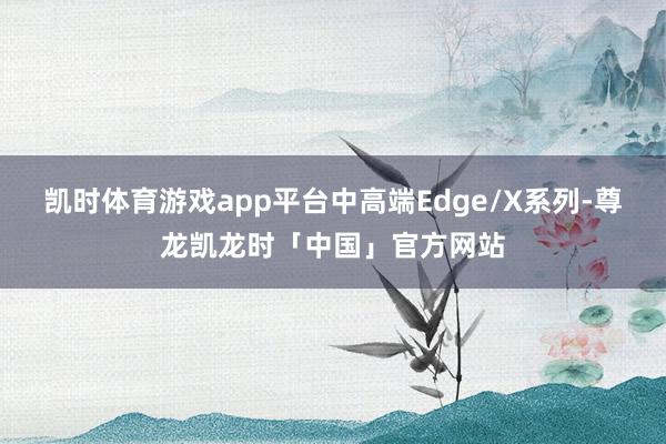 凯时体育游戏app平台中高端Edge/X系列-尊龙凯龙时「中国」官方网站
