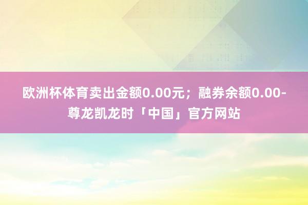 欧洲杯体育卖出金额0.00元；融券余额0.00-尊龙凯龙时「中国」官方网站
