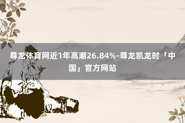 尊龙体育网近1年高潮26.84%-尊龙凯龙时「中国」官方网站
