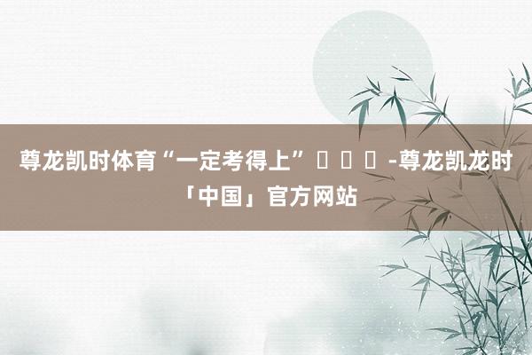 尊龙凯时体育“一定考得上” ​​​-尊龙凯龙时「中国」官方网站