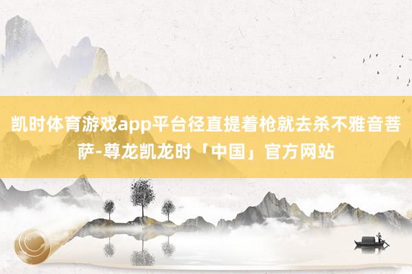 凯时体育游戏app平台径直提着枪就去杀不雅音菩萨-尊龙凯龙时「中国」官方网站