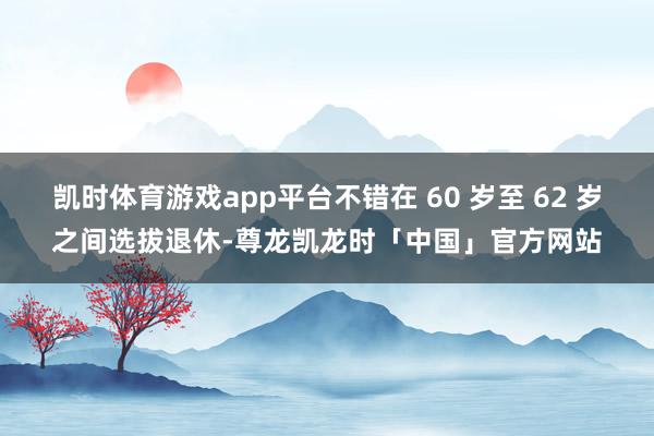凯时体育游戏app平台不错在 60 岁至 62 岁之间选拔退休-尊龙凯龙时「中国」官方网站