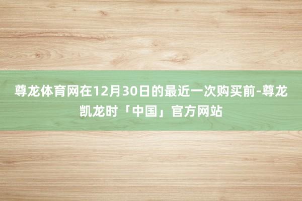 尊龙体育网在12月30日的最近一次购买前-尊龙凯龙时「中国」官方网站