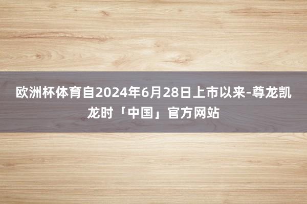 欧洲杯体育自2024年6月28日上市以来-尊龙凯龙时「中国」官方网站