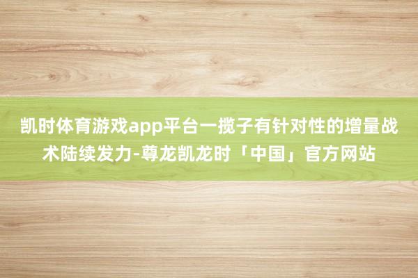 凯时体育游戏app平台一揽子有针对性的增量战术陆续发力-尊龙凯龙时「中国」官方网站
