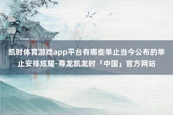 凯时体育游戏app平台有哪些举止当今公布的举止安排炫耀-尊龙凯龙时「中国」官方网站