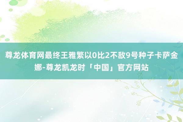 尊龙体育网最终王雅繁以0比2不敌9号种子卡萨金娜-尊龙凯龙时「中国」官方网站