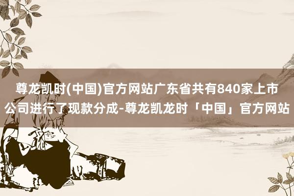 尊龙凯时(中国)官方网站广东省共有840家上市公司进行了现款分成-尊龙凯龙时「中国」官方网站