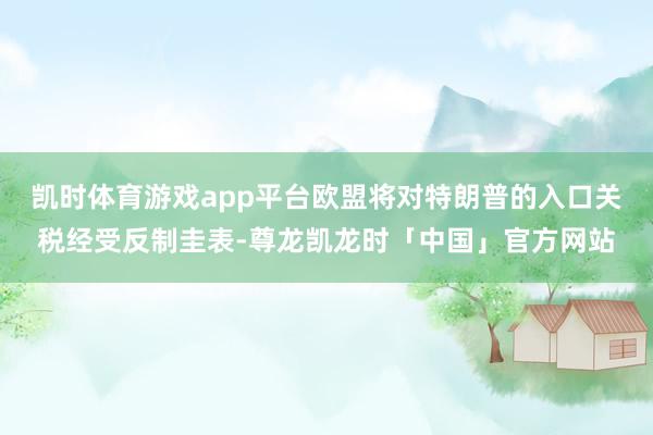 凯时体育游戏app平台欧盟将对特朗普的入口关税经受反制圭表-尊龙凯龙时「中国」官方网站