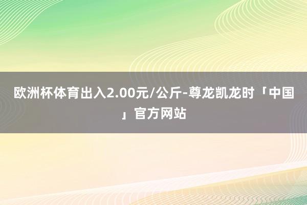 欧洲杯体育出入2.00元/公斤-尊龙凯龙时「中国」官方网站