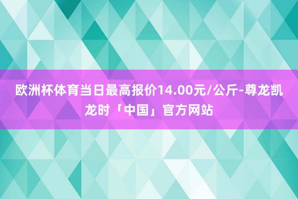 欧洲杯体育当日最高报价14.00元/公斤-尊龙凯龙时「中国」官方网站