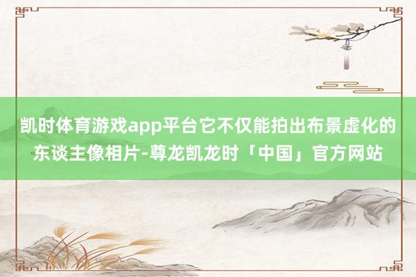 凯时体育游戏app平台它不仅能拍出布景虚化的东谈主像相片-尊龙凯龙时「中国」官方网站