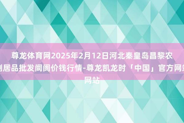 尊龙体育网2025年2月12日河北秦皇岛昌黎农副居品批发阛阓价钱行情-尊龙凯龙时「中国」官方网站