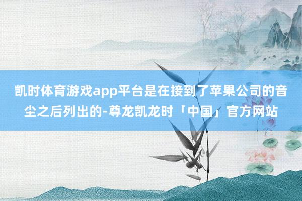 凯时体育游戏app平台是在接到了苹果公司的音尘之后列出的-尊龙凯龙时「中国」官方网站