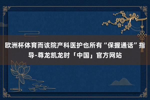 欧洲杯体育而该院产科医护也所有“保握通话”指导-尊龙凯龙时「中国」官方网站