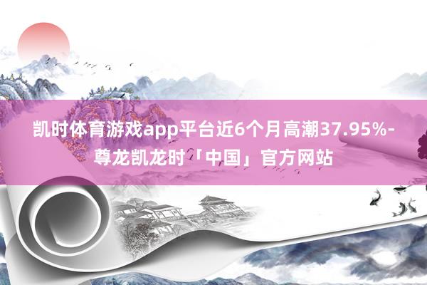 凯时体育游戏app平台近6个月高潮37.95%-尊龙凯龙时「中国」官方网站