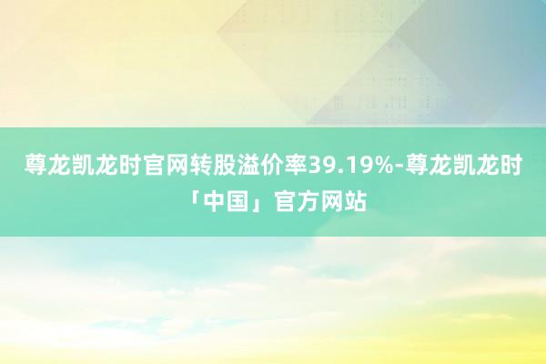 尊龙凯龙时官网转股溢价率39.19%-尊龙凯龙时「中国」官方网站