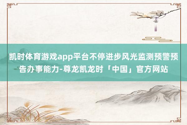 凯时体育游戏app平台不停进步风光监测预警预告办事能力-尊龙凯龙时「中国」官方网站
