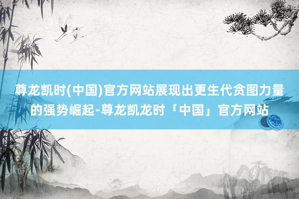 尊龙凯时(中国)官方网站展现出更生代贪图力量的强势崛起-尊龙凯龙时「中国」官方网站