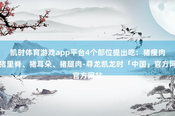 凯时体育游戏app平台4个部位提出吃：猪瘦肉、猪里脊、猪耳朵、猪腿肉-尊龙凯龙时「中国」官方网站