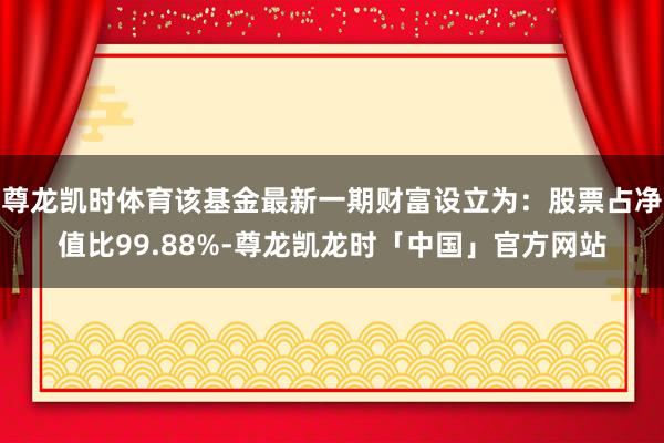 尊龙凯时体育该基金最新一期财富设立为：股票占净值比99.88%-尊龙凯龙时「中国」官方网站