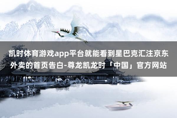 凯时体育游戏app平台就能看到星巴克汇注京东外卖的首页告白-尊龙凯龙时「中国」官方网站