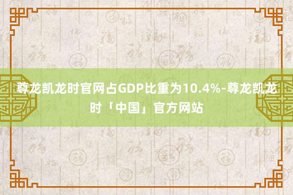尊龙凯龙时官网占GDP比重为10.4%-尊龙凯龙时「中国」官方网站