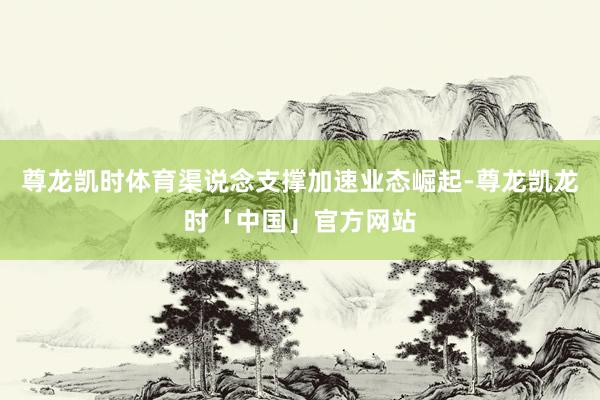 尊龙凯时体育渠说念支撑加速业态崛起-尊龙凯龙时「中国」官方网站