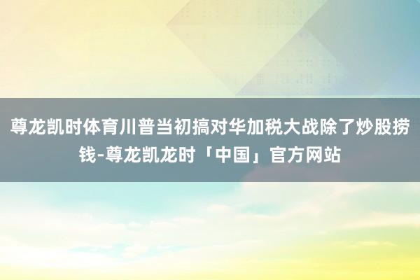 尊龙凯时体育川普当初搞对华加税大战除了炒股捞钱-尊龙凯龙时「中国」官方网站