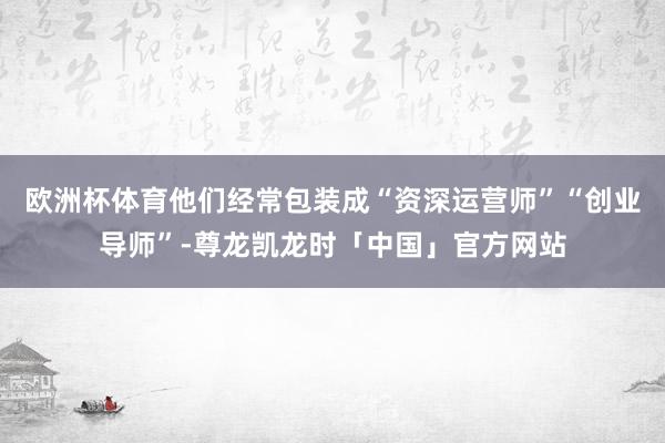 欧洲杯体育他们经常包装成“资深运营师”“创业导师”-尊龙凯龙时「中国」官方网站