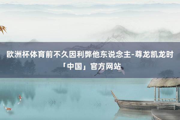 欧洲杯体育前不久因利弊他东说念主-尊龙凯龙时「中国」官方网站
