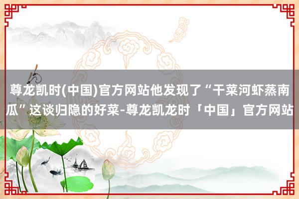 尊龙凯时(中国)官方网站他发现了“干菜河虾蒸南瓜”这谈归隐的好菜-尊龙凯龙时「中国」官方网站