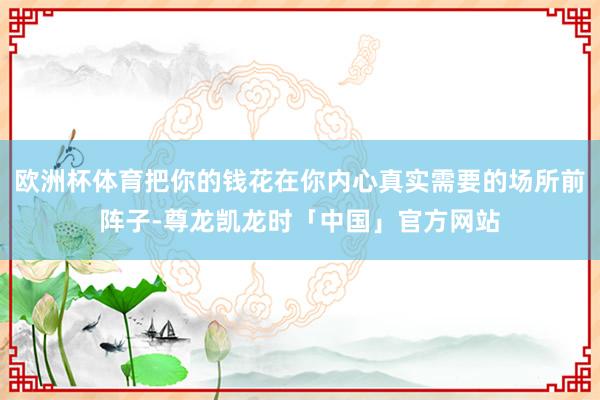 欧洲杯体育把你的钱花在你内心真实需要的场所前阵子-尊龙凯龙时「中国」官方网站