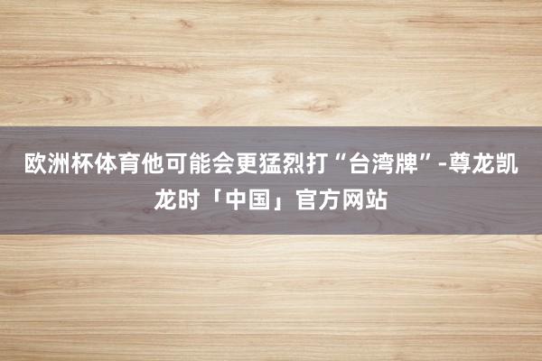 欧洲杯体育他可能会更猛烈打“台湾牌”-尊龙凯龙时「中国」官方网站