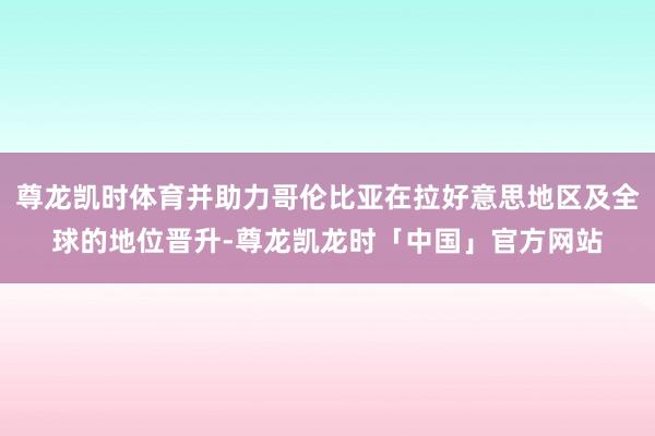 尊龙凯时体育并助力哥伦比亚在拉好意思地区及全球的地位晋升-尊龙凯龙时「中国」官方网站