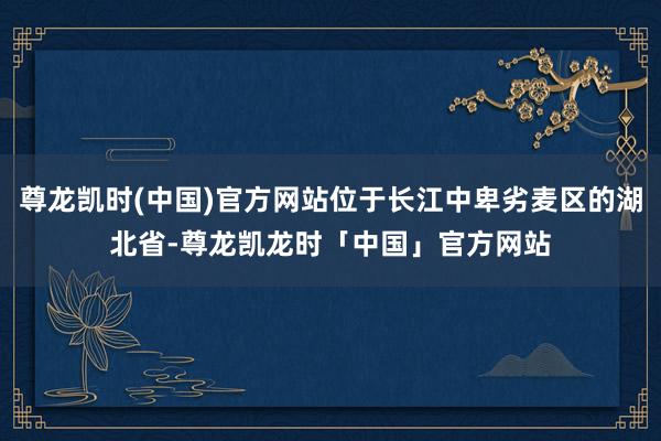 尊龙凯时(中国)官方网站位于长江中卑劣麦区的湖北省-尊龙凯龙时「中国」官方网站
