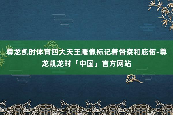 尊龙凯时体育四大天王雕像标记着督察和庇佑-尊龙凯龙时「中国」官方网站