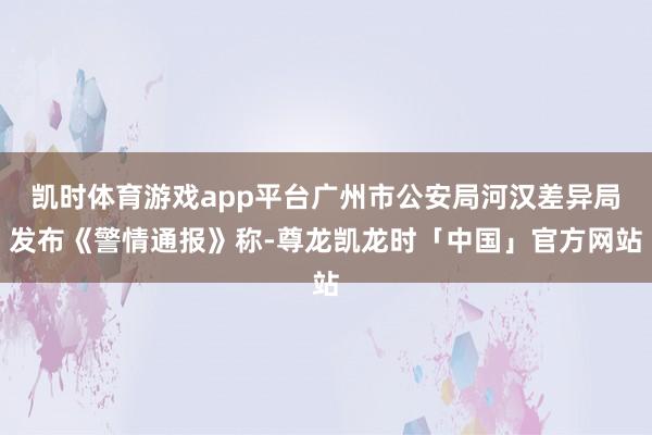 凯时体育游戏app平台广州市公安局河汉差异局发布《警情通报》称-尊龙凯龙时「中国」官方网站