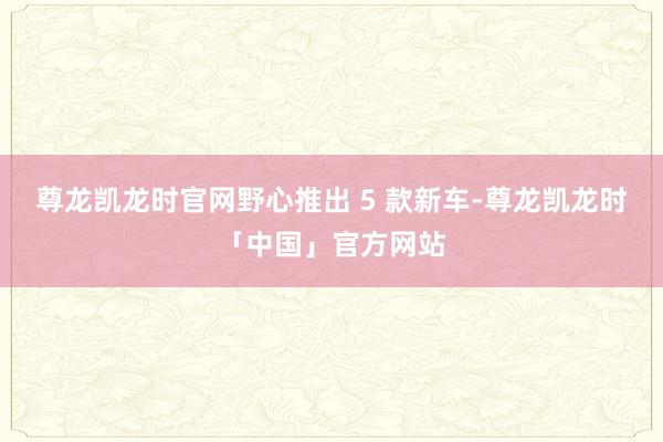 尊龙凯龙时官网野心推出 5 款新车-尊龙凯龙时「中国」官方网站