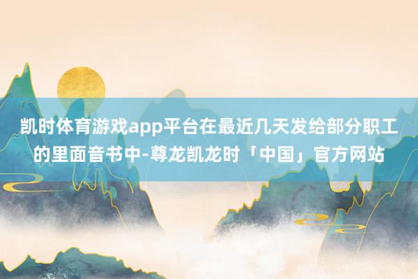 凯时体育游戏app平台在最近几天发给部分职工的里面音书中-尊龙凯龙时「中国」官方网站