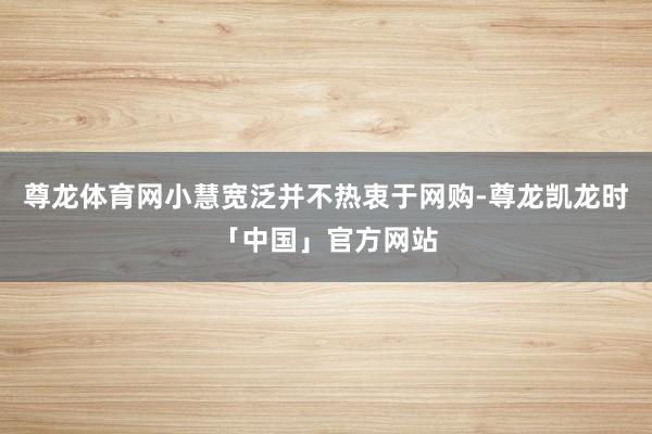 尊龙体育网小慧宽泛并不热衷于网购-尊龙凯龙时「中国」官方网站