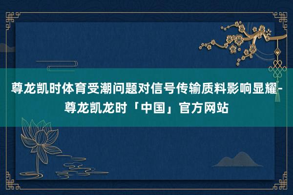 尊龙凯时体育受潮问题对信号传输质料影响显耀-尊龙凯龙时「中国」官方网站